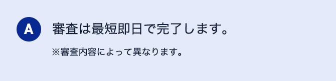 A 審査は最短即日で完了します。 ※審査内容によって異なります。