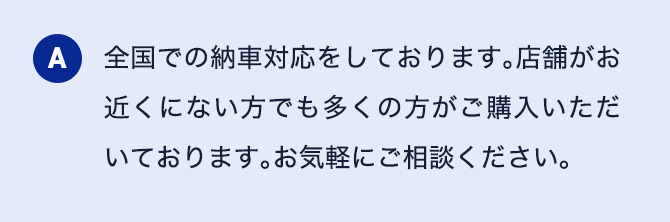 A 全国での納車対応をしております。店舗がお近くにない方でも多くの方がご購入いただいております。お気軽にご相談ください。