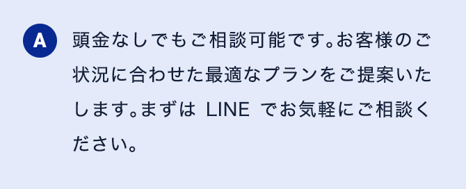 A 頭金なしでもご相談可能です。お客様のご状況に合わせた最適なプランをご提案いたします。まずはLINEでお気軽にご相談ください。