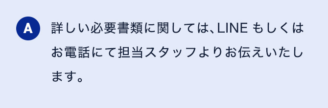 A 詳しい必要書類に関しては、LINEもしくはお電話にて担当スタッフよりお伝えいたします。