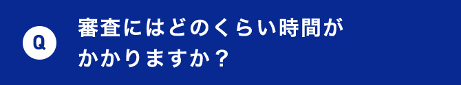 Q 審査にはどのくらい時間がかかりますか？