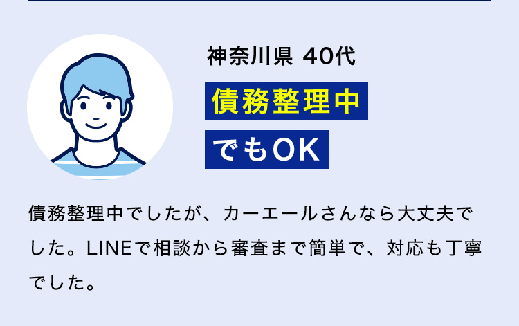 神奈川県 40代「債務整理中でもOK」債務整理中でしたが、カーエールさんなら大丈夫でした。LINEで相談から審査まで簡単で、対応も丁寧でした。