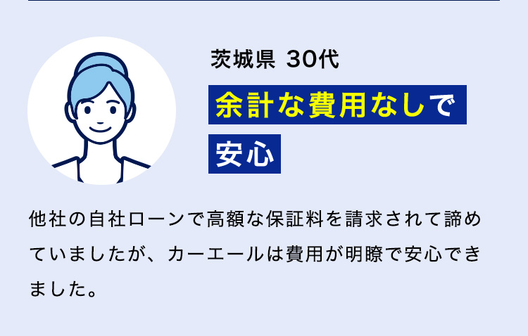 茨城県 30代「余計な費用なしで安心」他社の自社ローンで高額な保証料を請求されて諦めていましたが、カーエールは費用が明瞭で安心できました。