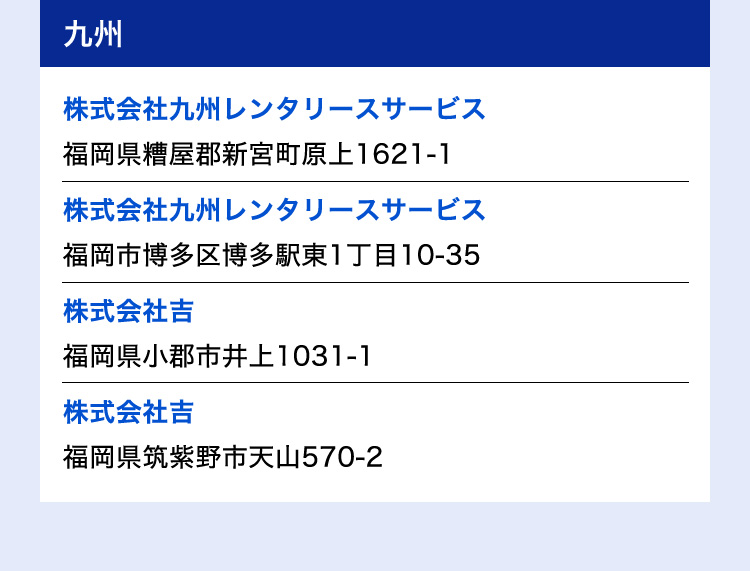 九州 株式会社九州レンタリースサービス 福岡県糟屋郡新宮町原上1621-1／株式会社九州レンタリースサービス 福岡市博多区博多駅東1丁目10-35／株式会社吉 福岡県小郡市井上1031-1／株式会社吉 福岡県筑紫野市天山570-2